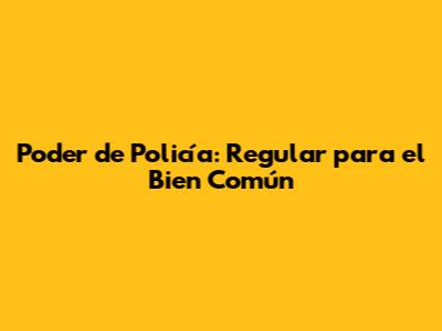Poder de Policía: Regular para el Bien Común