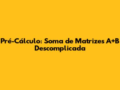 Pré-Cálculo: Soma de Matrizes A+B Descomplicada