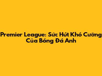 Premier League: Sức Hút Khó Cưỡng Của Bóng Đá Anh