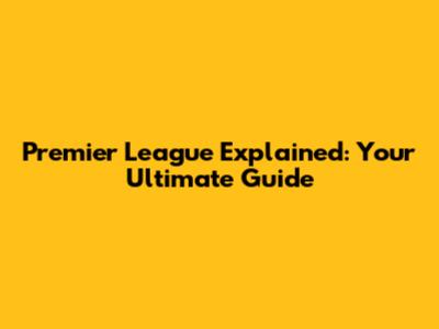 Premier League Explained: Your Ultimate Guide