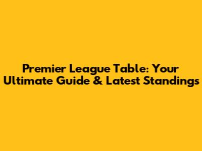 Premier League Table: Your Ultimate Guide & Latest Standings