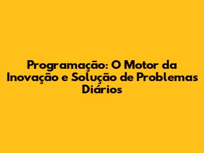 Programação: O Motor da Inovação e Solução de Problemas Diários