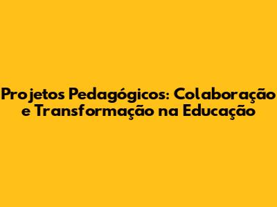 Projetos Pedagógicos: Colaboração e Transformação na Educação