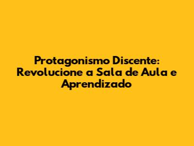 Protagonismo Discente: Revolucione a Sala de Aula e Aprendizado