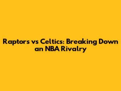 Raptors vs Celtics: Breaking Down an NBA Rivalry