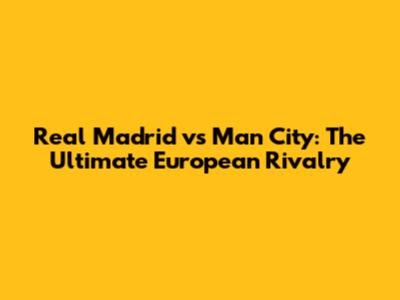 Real Madrid vs Man City: The Ultimate European Rivalry