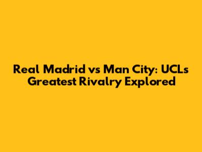 Real Madrid vs Man City: UCL's Greatest Rivalry Explored