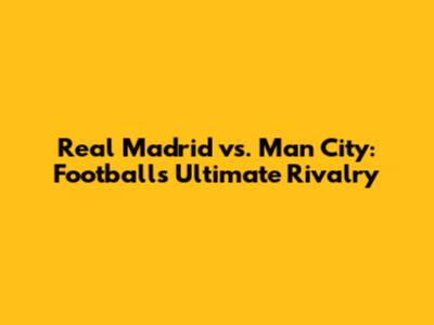 Real Madrid vs. Man City: Football's Ultimate Rivalry