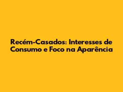 Recém-Casados: Interesses de Consumo e Foco na Aparência