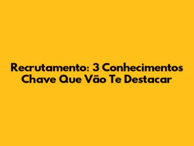 Recrutamento: 3 Conhecimentos Chave Que Vão Te Destacar