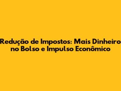 Redução de Impostos: Mais Dinheiro no Bolso e Impulso Econômico