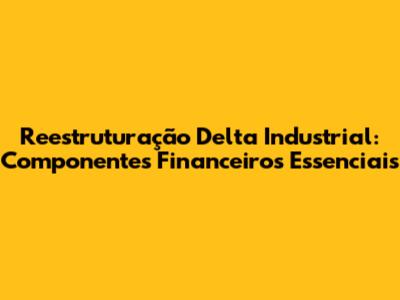 Reestruturação Delta Industrial: Componentes Financeiros Essenciais