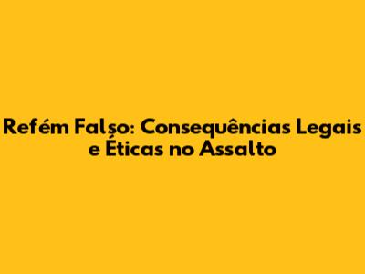 Refém Falso: Consequências Legais e Éticas no Assalto