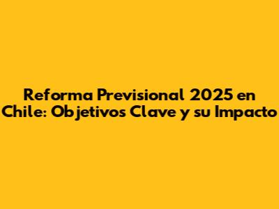 Reforma Previsional 2025 en Chile: Objetivos Clave y su Impacto