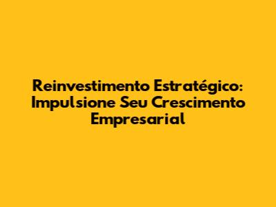Reinvestimento Estratégico: Impulsione Seu Crescimento Empresarial