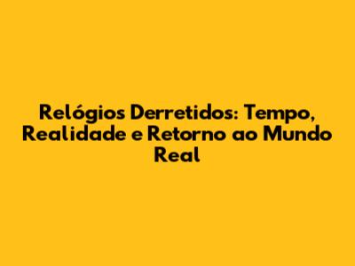 Relógios Derretidos: Tempo, Realidade e Retorno ao Mundo Real