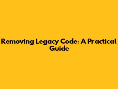 Removing Legacy Code: A Practical Guide
