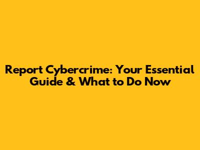 Report Cybercrime: Your Essential Guide & What to Do Now