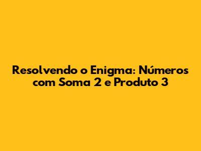 Resolvendo o Enigma: Números com Soma 2 e Produto 3
