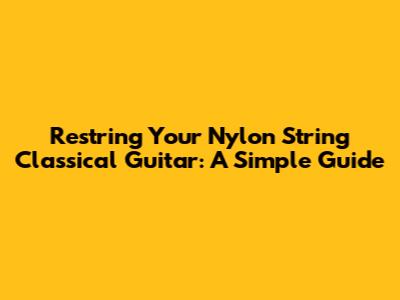 Restring Your Nylon String Classical Guitar: A Simple Guide