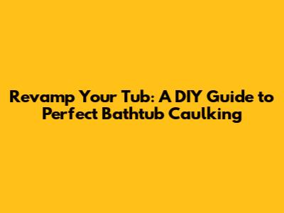 Revamp Your Tub: A DIY Guide to Perfect Bathtub Caulking