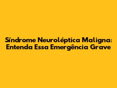 Síndrome Neuroléptica Maligna: Entenda Essa Emergência Grave