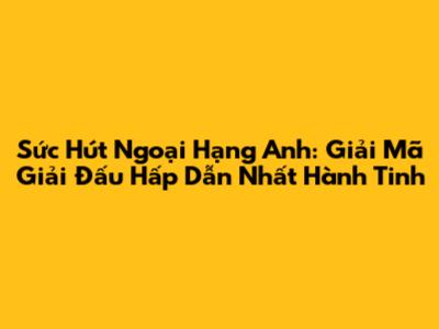 Sức Hút Ngoại Hạng Anh: Giải Mã Giải Đấu Hấp Dẫn Nhất Hành Tinh