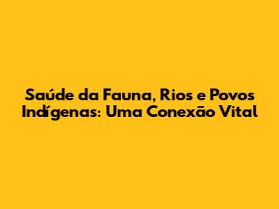 Saúde da Fauna, Rios e Povos Indígenas: Uma Conexão Vital