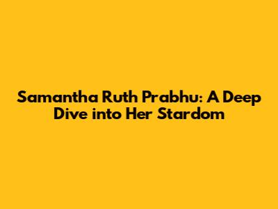 Samantha Ruth Prabhu: A Deep Dive into Her Stardom