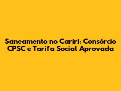 Saneamento no Cariri: Consórcio CPSC e Tarifa Social Aprovada
