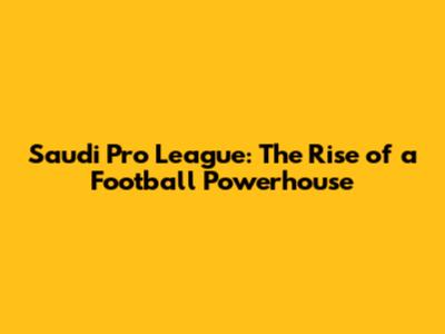 Saudi Pro League: The Rise of a Football Powerhouse