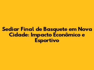Sediar Final de Basquete em Nova Cidade: Impacto Econômico e Esportivo