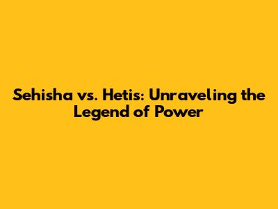 Sehisha vs. Hetis: Unraveling the Legend of Power