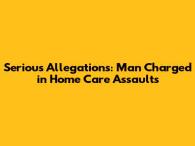 Serious Allegations: Man Charged in Home Care Assaults