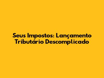 Seus Impostos: Lançamento Tributário Descomplicado