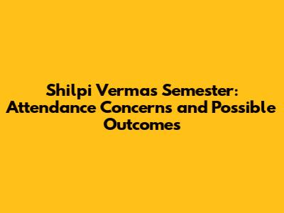 Shilpi Verma's Semester: Attendance Concerns and Possible Outcomes