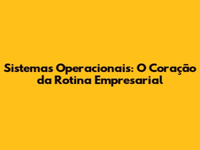 Sistemas Operacionais: O Coração da Rotina Empresarial