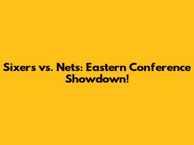 Sixers vs. Nets: Eastern Conference Showdown!