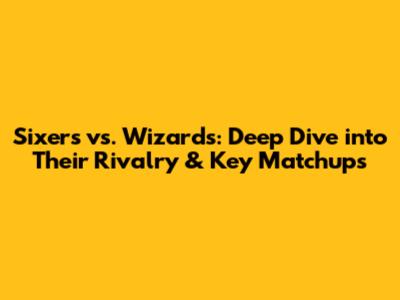 Sixers vs. Wizards: Deep Dive into Their Rivalry & Key Matchups
