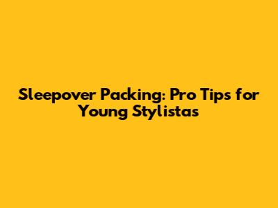 Sleepover Packing: Pro Tips for Young Stylistas