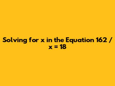 Solving for x in the Equation 162 / x = 18