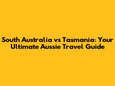 South Australia vs Tasmania: Your Ultimate Aussie Travel Guide