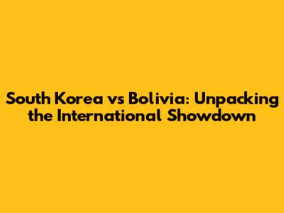 South Korea vs Bolivia: Unpacking the International Showdown
