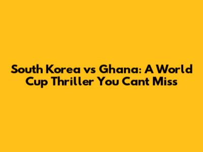 South Korea vs Ghana: A World Cup Thriller You Can't Miss