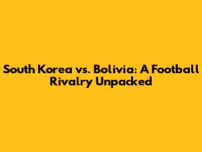South Korea vs. Bolivia: A Football Rivalry Unpacked