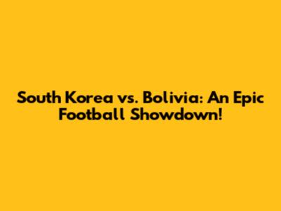 South Korea vs. Bolivia: An Epic Football Showdown!