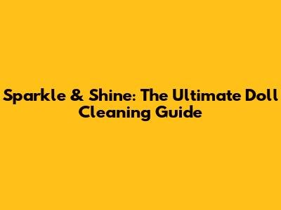 Sparkle & Shine: The Ultimate Doll Cleaning Guide