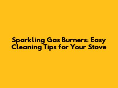 Sparkling Gas Burners: Easy Cleaning Tips for Your Stove