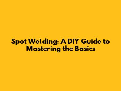 Spot Welding: A DIY Guide to Mastering the Basics