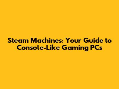Steam Machines: Your Guide to Console-Like Gaming PCs